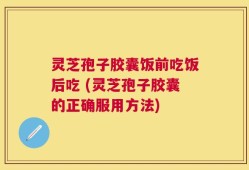 灵芝孢子胶囊饭前吃饭后吃 (灵芝孢子胶囊的正确服用方法)