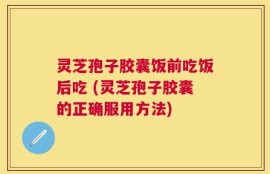 灵芝孢子胶囊饭前吃饭后吃 (灵芝孢子胶囊的正确服用方法)