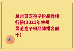 兰州灵芝孢子粉品牌排行榜(2021年兰州灵芝孢子粉品牌排名前十)