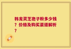 韩龙灵芝孢子粉多少钱？价格及购买渠道解析？