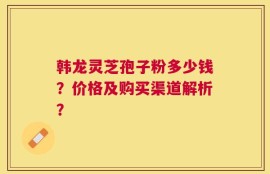 韩龙灵芝孢子粉多少钱？价格及购买渠道解析？
