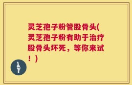 灵芝孢子粉管股骨头(灵芝孢子粉有助于治疗股骨头坏死，等你来试！)