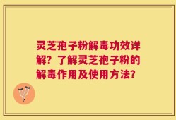 灵芝孢子粉解毒功效详解？了解灵芝孢子粉的解毒作用及使用方法？