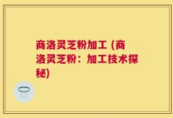 商洛灵芝粉加工 (商洛灵芝粉：加工技术探秘)