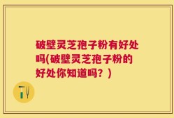 破壁灵芝孢子粉有好处吗(破壁灵芝孢子粉的好处你知道吗？)