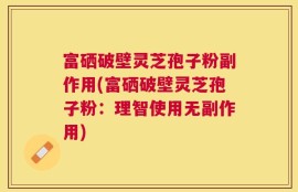 富硒破壁灵芝孢子粉副作用(富硒破壁灵芝孢子粉：理智使用无副作用)