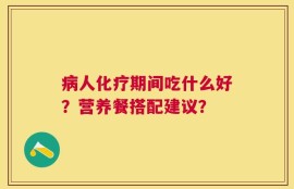 病人化疗期间吃什么好？营养餐搭配建议？