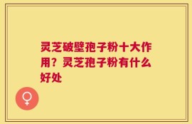 灵芝破壁孢子粉十大作用？灵芝孢子粉有什么好处