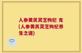 人参黄芪灵芝枸杞 克(人参黄芪灵芝枸杞养生之道)