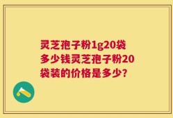 灵芝孢子粉1g20袋多少钱灵芝孢子粉20袋装的价格是多少？