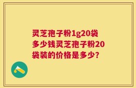 灵芝孢子粉1g20袋多少钱灵芝孢子粉20袋装的价格是多少？