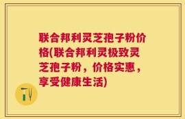 联合邦利灵芝孢子粉价格(联合邦利灵极致灵芝孢子粉，价格实惠，享受健康生活)