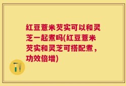 红豆薏米芡实可以和灵芝一起煮吗(红豆薏米芡实和灵芝可搭配煮，功效倍增)