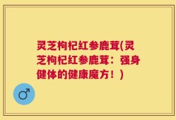 灵芝枸杞红参鹿茸(灵芝枸杞红参鹿茸：强身健体的健康魔方！)