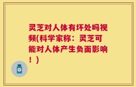 灵芝对人体有坏处吗视频(科学家称：灵芝可能对人体产生负面影响！)