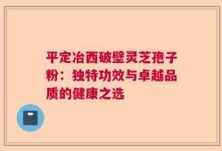 平定冶西破壁灵芝孢子粉：独特功效与卓越品质的健康之选