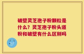 破壁灵芝孢子粉颗粒是什么？灵芝孢子粉头道粉和破壁有什么区别吗