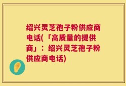 绍兴灵芝孢子粉供应商电话(「高质量的提供商」：绍兴灵芝孢子粉供应商电话)