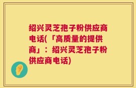 绍兴灵芝孢子粉供应商电话(「高质量的提供商」：绍兴灵芝孢子粉供应商电话)