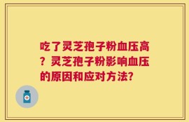 吃了灵芝孢子粉血压高？灵芝孢子粉影响血压的原因和应对方法？