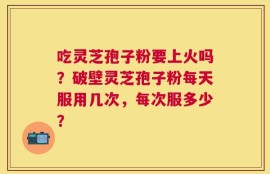 吃灵芝孢子粉要上火吗？破壁灵芝孢子粉每天服用几次，每次服多少？