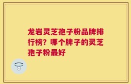 龙岩灵芝孢子粉品牌排行榜？哪个牌子的灵芝孢子粉最好