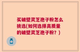 买破壁灵芝孢子粉怎么挑选(如何选择高质量的破壁灵芝孢子粉？)