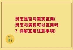 灵芝是否与黄芪互用(灵芝与黄芪可以互用吗？详解互用注意事项)