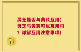 灵芝是否与黄芪互用(灵芝与黄芪可以互用吗？详解互用注意事项)