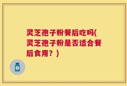 灵芝孢子粉餐后吃吗(灵芝孢子粉是否适合餐后食用？)