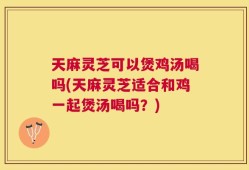 天麻灵芝可以煲鸡汤喝吗(天麻灵芝适合和鸡一起煲汤喝吗？)