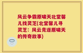 风云争霸原啸天北堂馨儿找灵芝(北堂馨儿寻灵芝：风云竞逐原啸天的传奇故事)