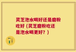 灵芝泡水喝好还是磨粉吃好 (灵芝磨粉吃还是泡水喝更好？)