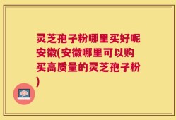 灵芝孢子粉哪里买好呢安徽(安徽哪里可以购买高质量的灵芝孢子粉)