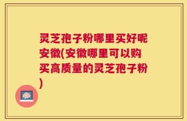 灵芝孢子粉哪里买好呢安徽(安徽哪里可以购买高质量的灵芝孢子粉)