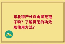 东北特产长白山灵芝孢子粉？了解灵芝的功效及使用方法？