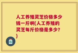 人工养殖灵芝价格多少钱一斤啊(人工养殖的灵芝每斤价格是多少？)