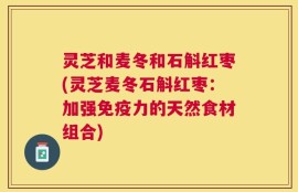 灵芝和麦冬和石斛红枣(灵芝麦冬石斛红枣：加强免疫力的天然食材组合)
