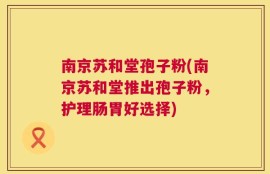 南京苏和堂孢子粉(南京苏和堂推出孢子粉，护理肠胃好选择)