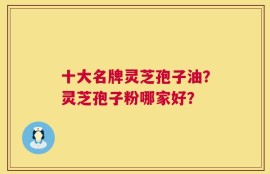 十大名牌灵芝孢子油？灵芝孢子粉哪家好？