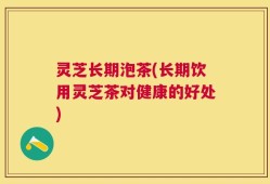 灵芝长期泡茶(长期饮用灵芝茶对健康的好处)