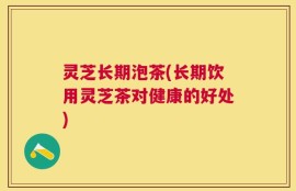 灵芝长期泡茶(长期饮用灵芝茶对健康的好处)