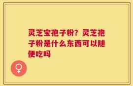 灵芝宝孢子粉？灵芝孢子粉是什么东西可以随便吃吗