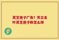 灵芝孢子广告？芳兰名叶灵芝孢子粉怎么样