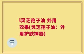 l灵芝孢子油 外用 效果(灵芝孢子油：外用护肤神器)