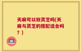 天麻可以放灵芝吗(天麻与灵芝的搭配适合吗？)