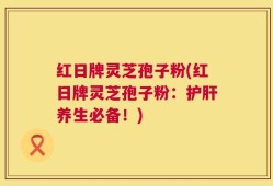 红日牌灵芝孢子粉(红日牌灵芝孢子粉：护肝养生必备！)
