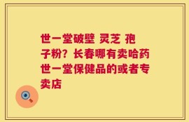 世一堂破壁 灵芝 孢子粉？长春哪有卖哈药世一堂保健品的或者专卖店