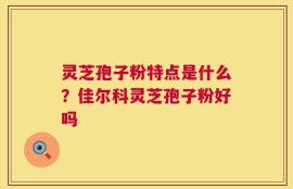 灵芝孢子粉特点是什么？佳尔科灵芝孢子粉好吗