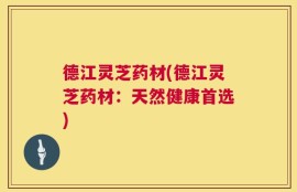 德江灵芝药材(德江灵芝药材：天然健康首选)